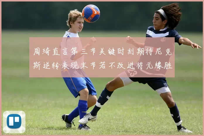 周琦直言第三节关键时刻期待尼克斯逆转表现末节若不改进将无缘胜利