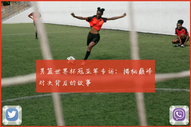 男篮世界杯冠亚军专访:揭秘巅峰对决背后的故事