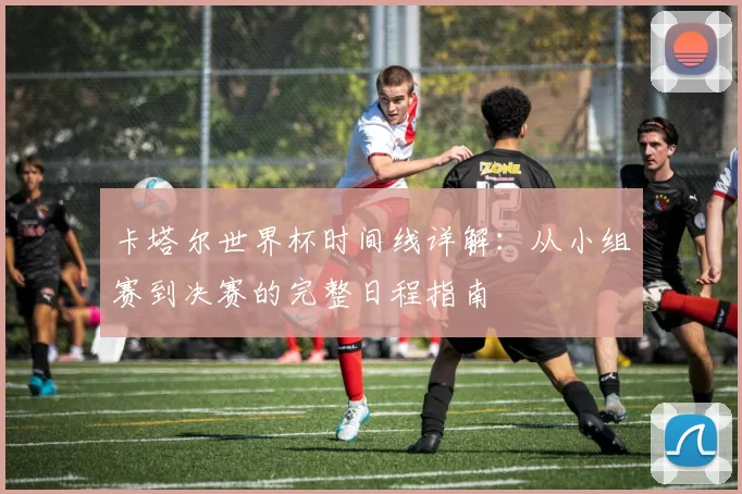 卡塔尔世界杯时间线详解:从小组赛到决赛的完整日程指南