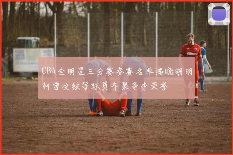 CBA全明星三分赛参赛名单揭晓胡明轩曾凌铉等球员齐聚争夺荣誉