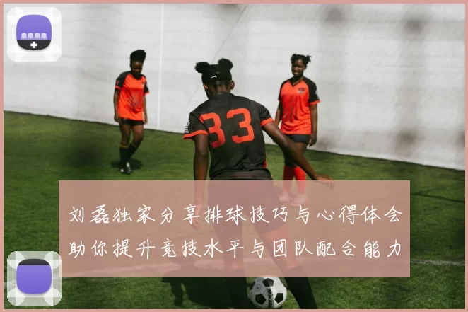 刘磊独家分享排球技巧与心得体会助你提升竞技水平与团队配合能力