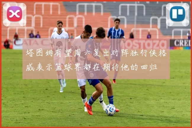 塔图姆有望周六复出对阵独行侠格威表示篮球界都在期待他的回归