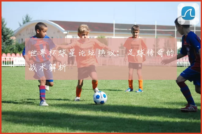 世界杯球星论坛热议：足球传奇的战术解析