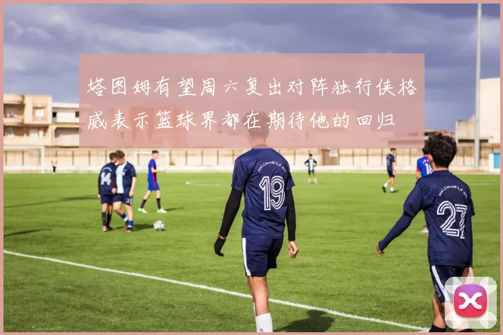塔图姆有望周六复出对阵独行侠格威表示篮球界都在期待他的回归