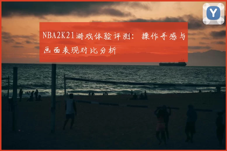 NBA2K21游戏体验评测：操作手感与画面表现对比分析