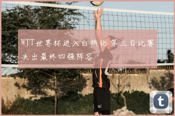 WTT世界杯进入白热化 第三日比赛决出最终四强阵容
