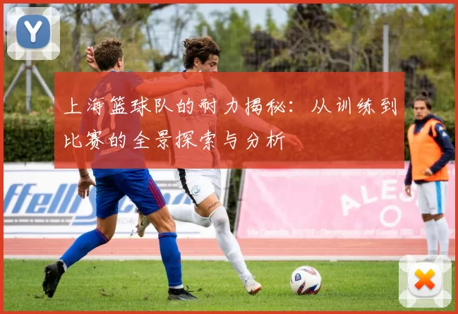 上海篮球队的耐力揭秘:从训练到比赛的全景探索与分析