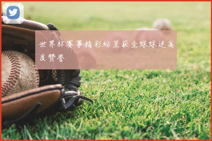世界杯赛事精彩纷呈获全球球迷高度赞誉