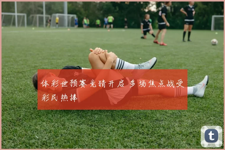 体彩世预赛竞猜开启 多场焦点战受彩民热捧