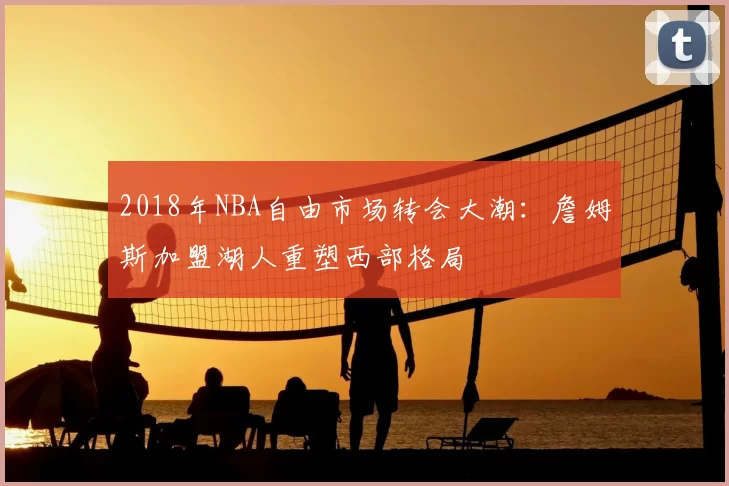 2018年NBA自由市场转会大潮：詹姆斯加盟湖人重塑西部格局