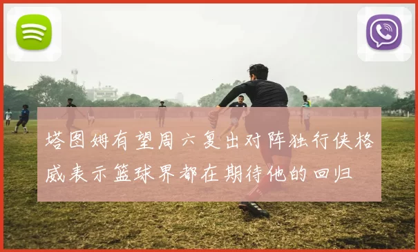 塔图姆有望周六复出对阵独行侠格威表示篮球界都在期待他的回归