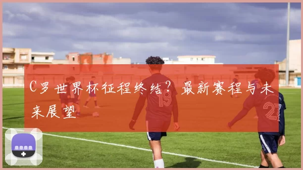 C罗世界杯征程终结？最新赛程与未来展望