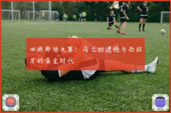回顾那场决赛:荷兰的遗憾与西班牙的黄金时代