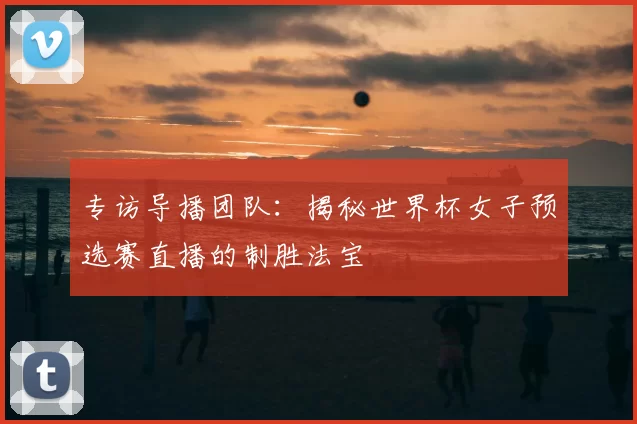 专访导播团队：揭秘世界杯女子预选赛直播的制胜法宝