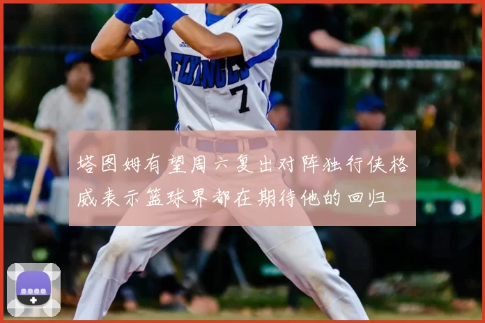 塔图姆有望周六复出对阵独行侠格威表示篮球界都在期待他的回归