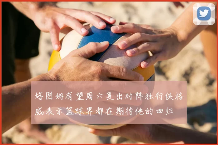 塔图姆有望周六复出对阵独行侠格威表示篮球界都在期待他的回归