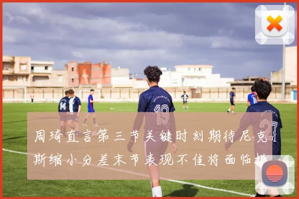 周琦直言第三节关键时刻期待尼克斯缩小分差末节表现不佳将面临挑战