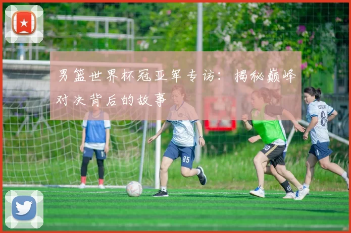 男篮世界杯冠亚军专访:揭秘巅峰对决背后的故事