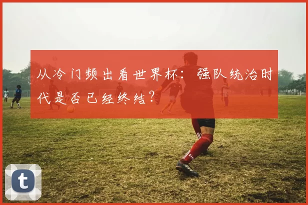 从冷门频出看世界杯:强队统治时代是否已经终结?