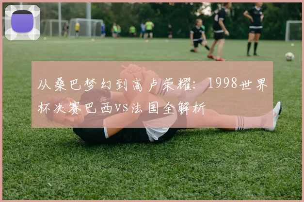 从桑巴梦幻到高卢荣耀:1998世界杯决赛巴西vs法国全解析