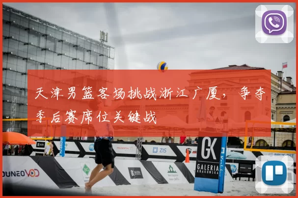 天津男篮客场挑战浙江广厦，争夺季后赛席位关键战