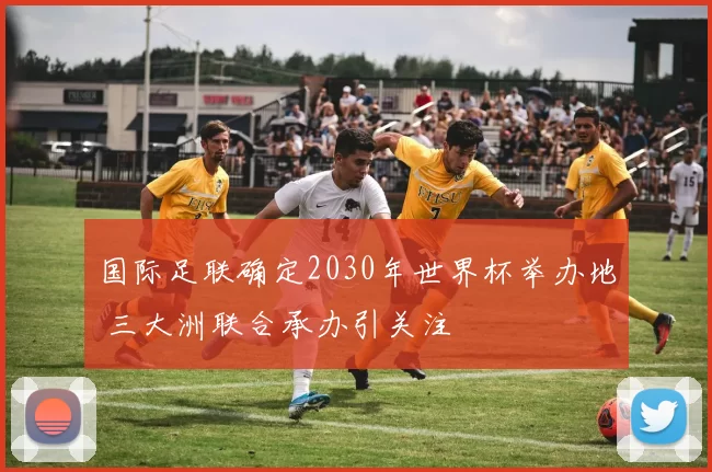 国际足联确定2030年世界杯举办地 三大洲联合承办引关注