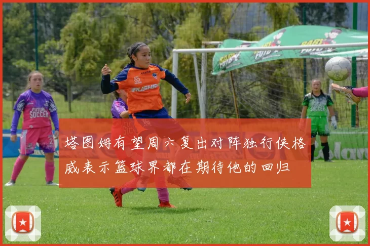 塔图姆有望周六复出对阵独行侠格威表示篮球界都在期待他的回归