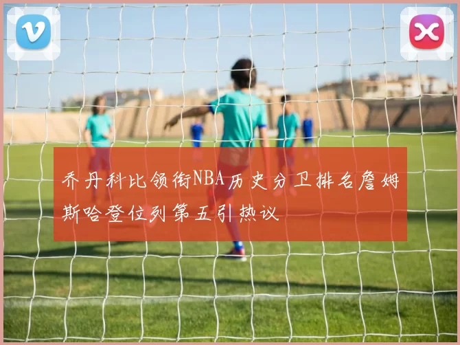 乔丹科比领衔NBA历史分卫排名詹姆斯哈登位列第五引热议