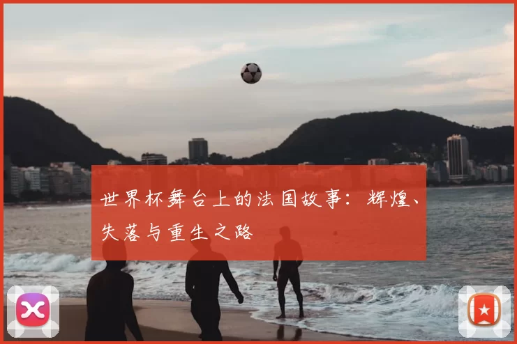 世界杯舞台上的法国故事:辉煌、失落与重生之路