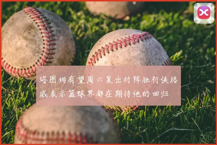 塔图姆有望周六复出对阵独行侠格威表示篮球界都在期待他的回归