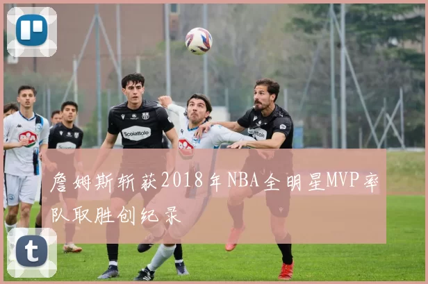 詹姆斯斩获2018年NBA全明星MVP率队取胜创纪录