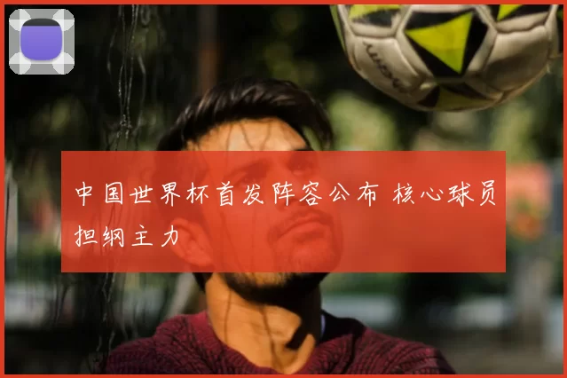 中国世界杯首发阵容公布 核心球员担纲主力