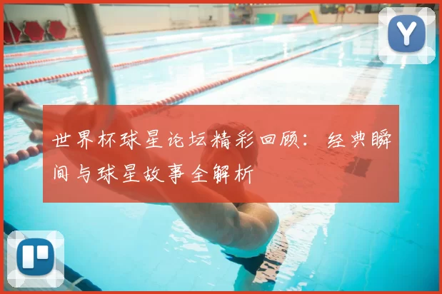 世界杯球星论坛精彩回顾：经典瞬间与球星故事全解析