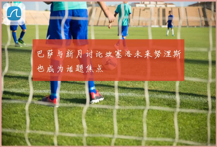 巴萨与新月讨论坎塞洛未来努涅斯也成为话题焦点