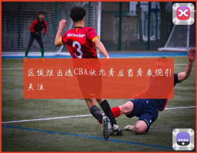 区俊炫当选CBA状元秀后首秀表现引关注