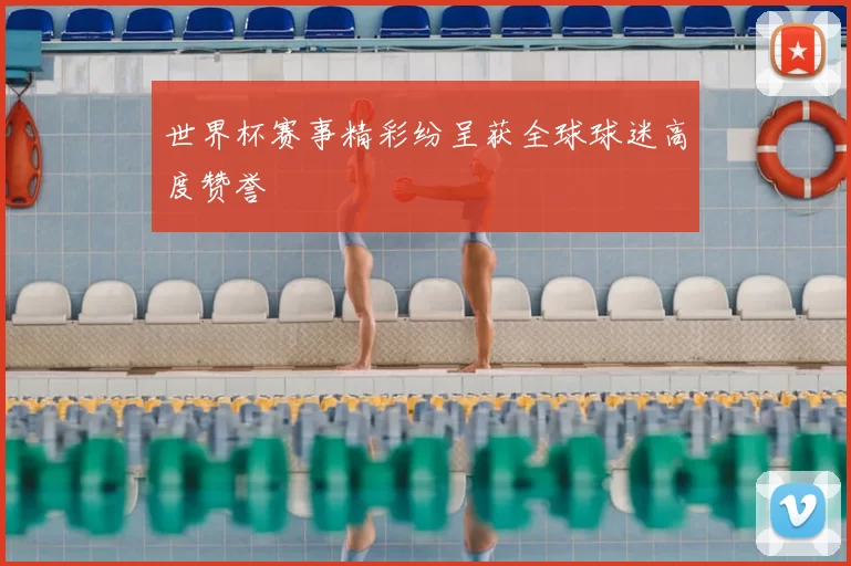 世界杯赛事精彩纷呈获全球球迷高度赞誉