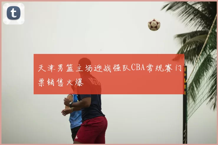天津男篮主场迎战强队CBA常规赛门票销售火爆