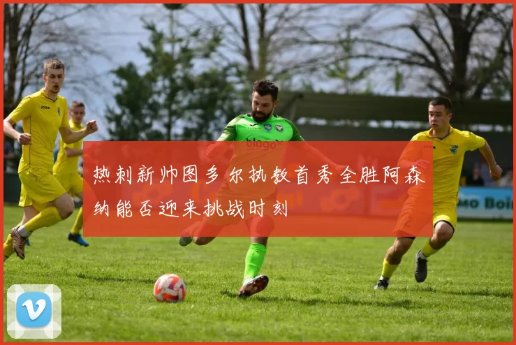 热刺新帅图多尔执教首秀全胜阿森纳能否迎来挑战时刻