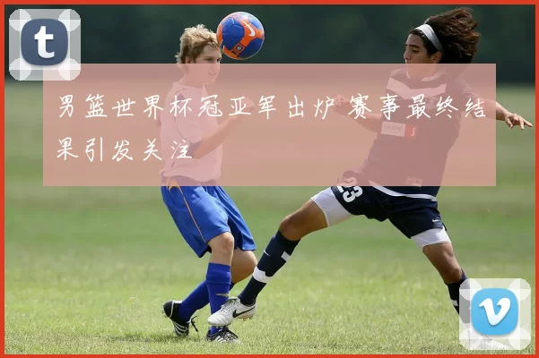 男篮世界杯冠亚军出炉 赛事最终结果引发关注