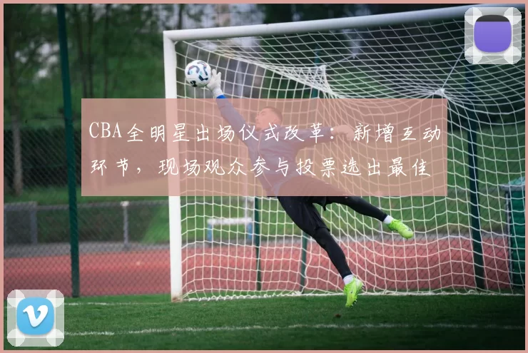 CBA全明星出场仪式改革:新增互动环节,现场观众参与投票选出最佳表演