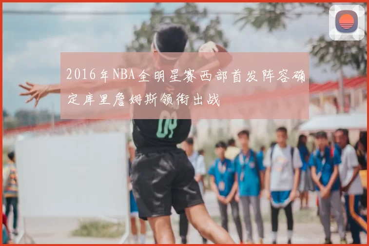 2016年NBA全明星赛西部首发阵容确定库里詹姆斯领衔出战