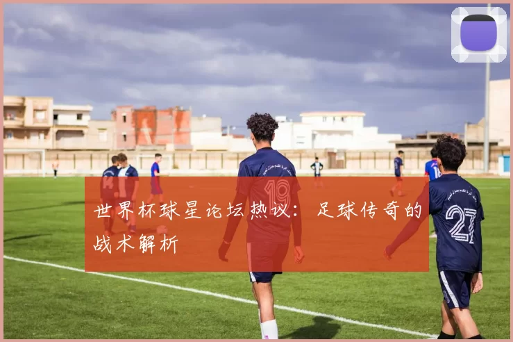 世界杯球星论坛热议:足球传奇的战术解析