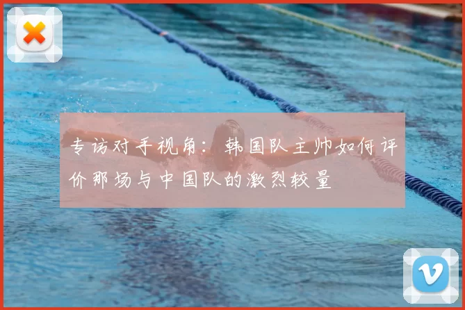 专访对手视角:韩国队主帅如何评价那场与中国队的激烈较量