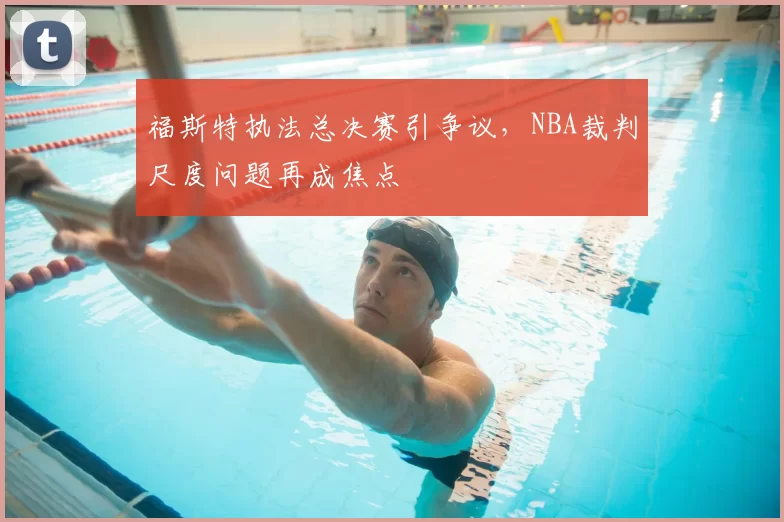 福斯特执法总决赛引争议,NBA裁判尺度问题再成焦点