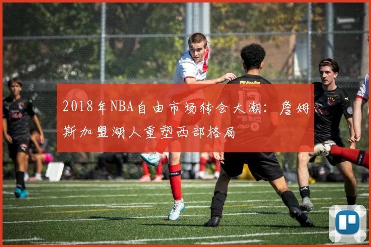 2018年NBA自由市场转会大潮：詹姆斯加盟湖人重塑西部格局