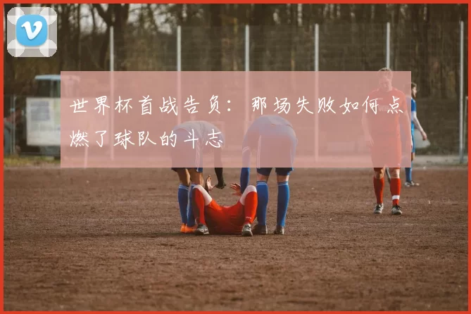世界杯首战告负：那场失败如何点燃了球队的斗志