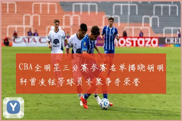 CBA全明星三分赛参赛名单揭晓胡明轩曾凌铉等球员齐聚争夺荣誉