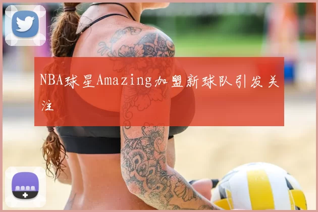 NBA球星Amazing加盟新球队引发关注