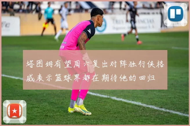 塔图姆有望周六复出对阵独行侠格威表示篮球界都在期待他的回归