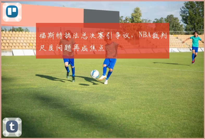 福斯特执法总决赛引争议,NBA裁判尺度问题再成焦点
